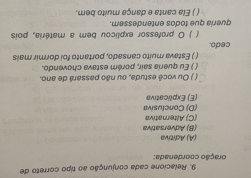 Relacione cada conjunção ao tipo correto de
oração coordenada:
(A) Aditiva
(B) Adversativa
(C) Alternativa
(D) Conclusiva
(E) Explicativa
( ) Ou você estuda, ou não passará de ano.
( ) Eu queria sair, porém estava chovendo.
() Estava muito cansado, portanto foi dormir mais
cedo.
) O professor explicou bem a matéria, pois
queria que todos entendessem.
( ) Ela canta e dança muito bem.