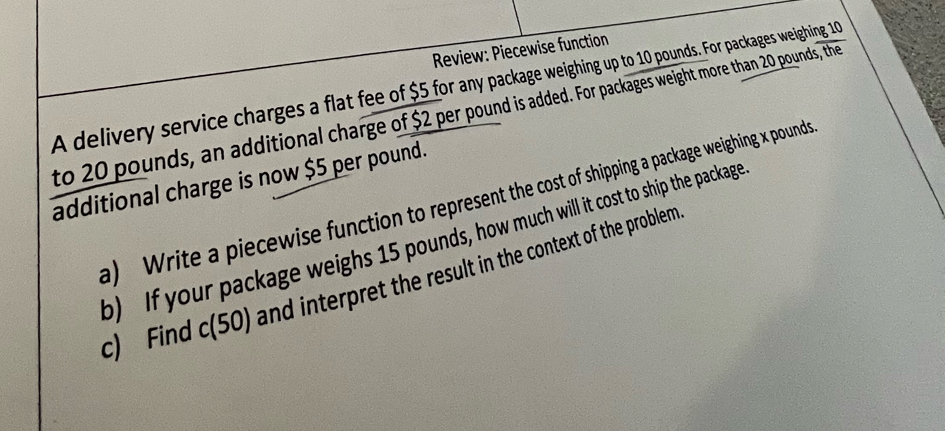 Review: Piecewise function 
A delivery service charges a flat fee of $5 for any package weighing up to 10 pounds. For packages weighing 10
to 20 pounds, an additional charge of $2 per pound is added. For packages weight more than 20 pounds, the 
additional charge is now $5 per pound. 
a) Write a piecewise function to represent the cost of shipping a package weighing x pounds
b) If your package weighs 15 pounds, how much will it cost to ship the package 
c) Find c(50) and interpret the result in the context of the problem