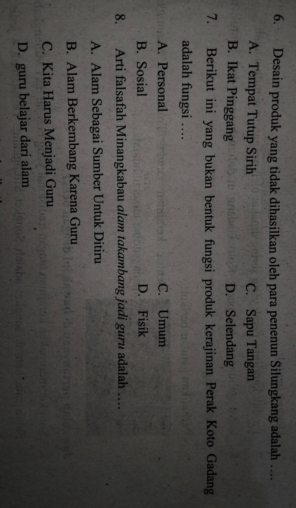 Desain produk yang tidak dihasilkan oleh para penenun Silungkang adalah ….
A. Tempat Tutup Sirih C. Sapu Tangan
B. Ikat Pinggang D. Selendang
7. Berikut ini yang bukan bentuk fungsi produk kerajinan Perak Koto Gadang
adalah fungsi ….
A. Personal C. Umum
B. Sosial D. Fisik
8. Arti falsafah Minangkabau alam takambang jadi guru adalah ….
A. Alam Sebagai Sumber Untuk Ditiru
B. Alam Berkembang Karena Guru
C. Kita Harus Menjadi Guru
D. guru belajar dari alam