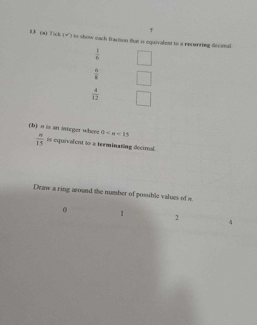 7 
13 (a) Tick (√) to show each fraction that is equivalent to a recurring decimal.
 1/6 
 6/8 
 4/12 
(b) η is an integer where 0
 n/15  is equivalent to a terminating decimal. 
Draw a ring around the number of possible values of n.
0
1
2
4