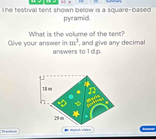 3B 3C X 3D 3E Summary 
The festival tent shown below is a square-based . 
pyramid. 
What is the volume of the tent? 
Give your answer in m^3 , and give any decimal 
answers to 1 d.p.
18 m
festival Muric
29 m
Previous Watch video Answer