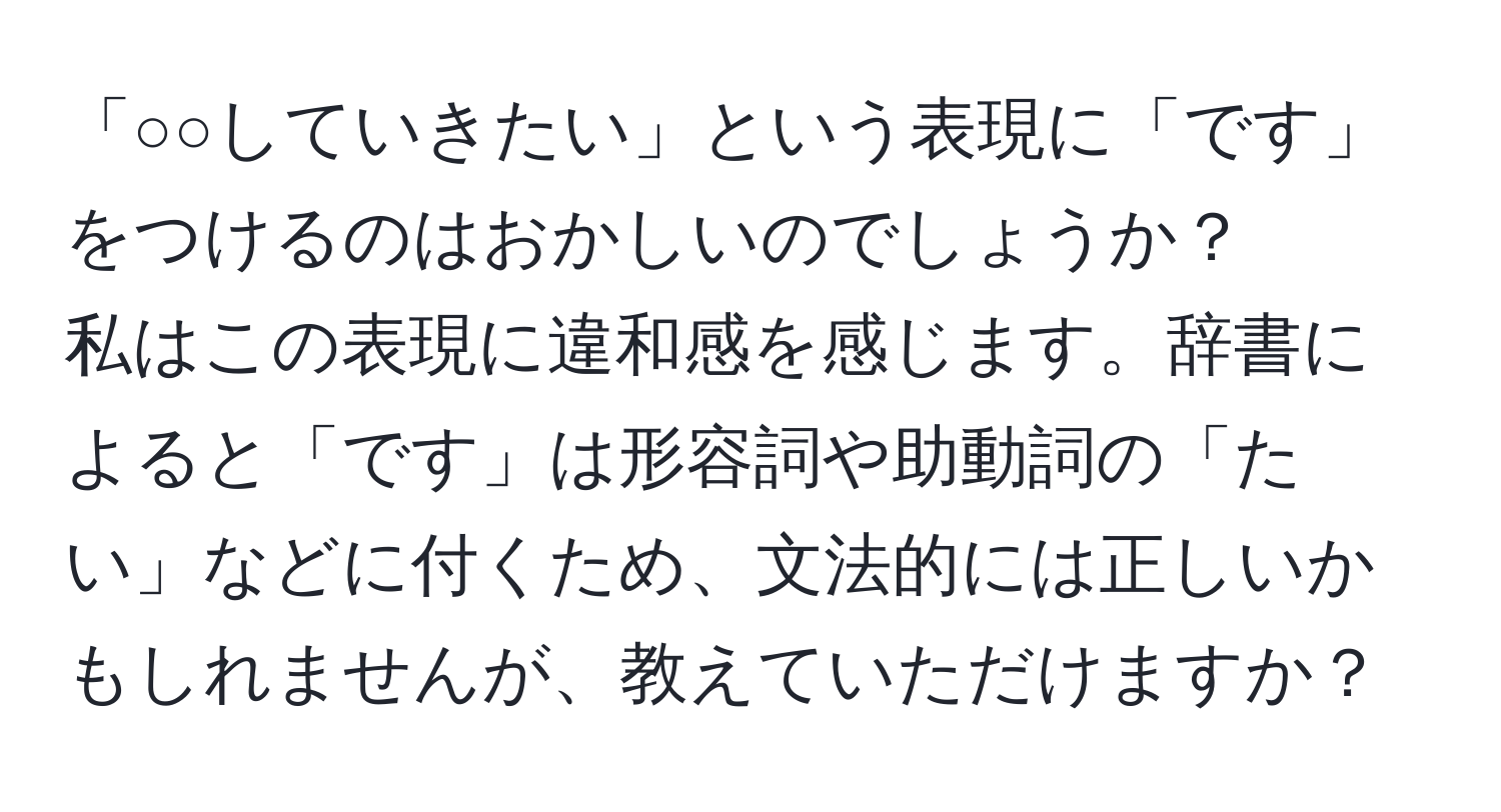 「○○していきたい」という表現に「です」をつけるのはおかしいのでしょうか？  
私はこの表現に違和感を感じます。辞書によると「です」は形容詞や助動詞の「たい」などに付くため、文法的には正しいかもしれませんが、教えていただけますか？