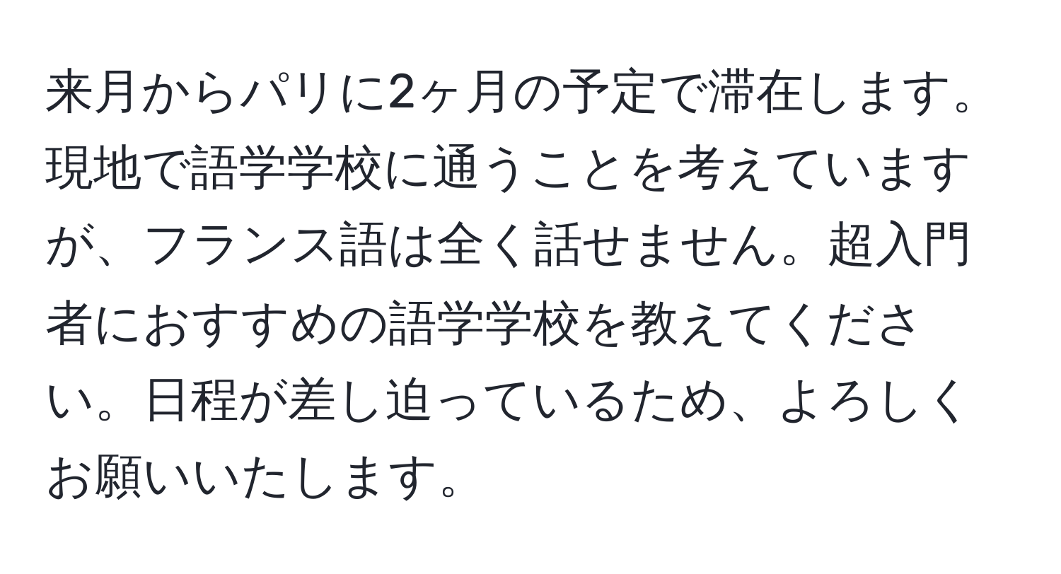 来月からパリに2ヶ月の予定で滞在します。現地で語学学校に通うことを考えていますが、フランス語は全く話せません。超入門者におすすめの語学学校を教えてください。日程が差し迫っているため、よろしくお願いいたします。