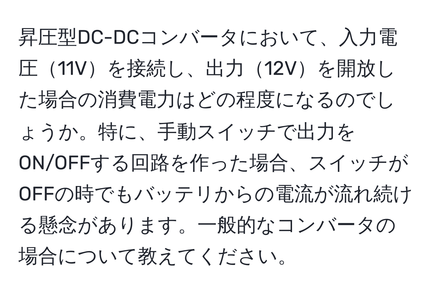 昇圧型DC-DCコンバータにおいて、入力電圧11Vを接続し、出力12Vを開放した場合の消費電力はどの程度になるのでしょうか。特に、手動スイッチで出力をON/OFFする回路を作った場合、スイッチがOFFの時でもバッテリからの電流が流れ続ける懸念があります。一般的なコンバータの場合について教えてください。