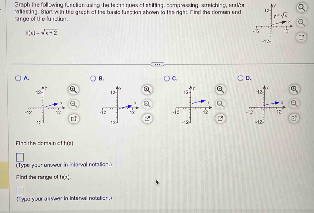 Graph the following function using the techniques of shifting, compressing, stretching, and/or
reflecting. Start with the graph of the basic function shown to the right. Find the domain andQ
range of the function.
Q
h(x)=sqrt(x+2)
A.
B.
C.
D.
   
   
Find the domain of h(x).
(Type your answer in interval notation.)
Find the range of h(x).
(Type your answer in interval notation.)