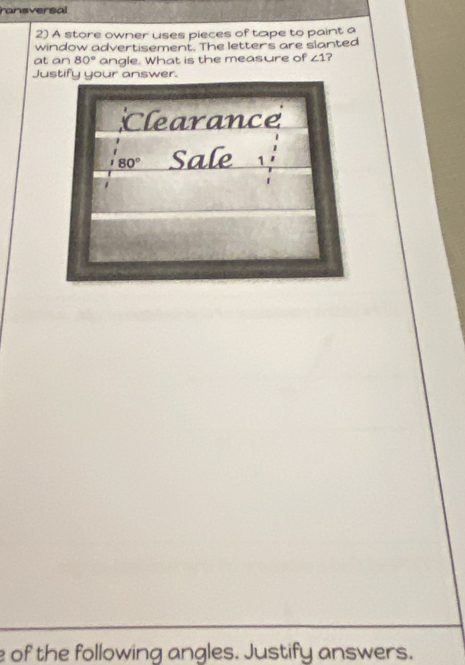 ransversal 
2) A store owner uses pieces of tape to paint a 
window advertisement. The letters are slanted 
at an 80° angle. What is the measure of ∠ 1 ? 
Justify your answer. 
Clearance
80° Sale 1 
e of the following angles. Justify answers.