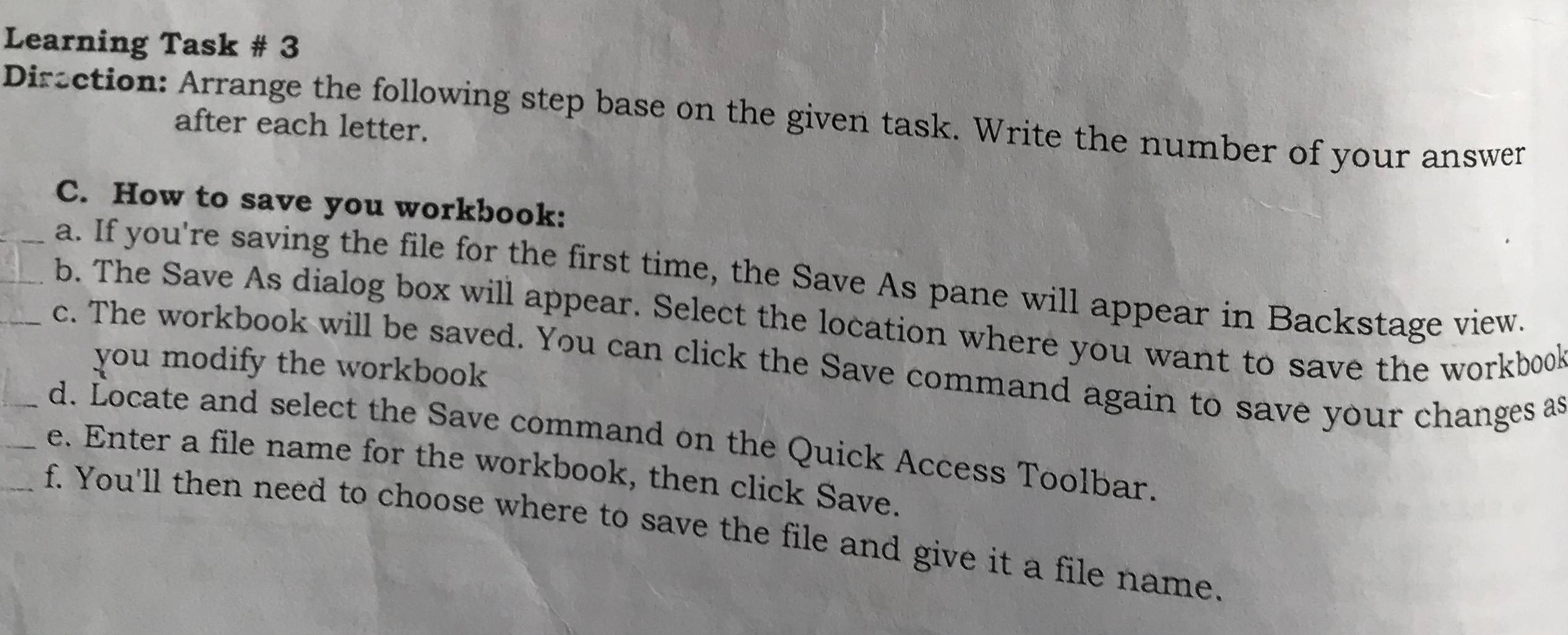 Learning Task # 3 
Diraction: Arrange the following step base on the given task. Write the number of your answer 
after each letter. 
C. How to save you workbook: 
_a. If you're saving the file for the first time, the Save As pane will appear in Backstage view. 
_b. The Save As dialog box will appear. Select the location where you want to save the workbook 
_c. The workbook will be saved. You can click the Save command again to save your changes as 
you modify the workbook 
_d. Locate and select the Save command on the Quick Access Toolbar. 
_e. Enter a file name for the workbook, then click Save. 
_f. You'll then need to choose where to save the file and give it a file name.