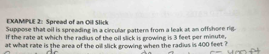 EXAMPLE 2: Spread of an Oil Slick 
Suppose that oil is spreading in a circular pattern from a leak at an offshore rig. 
If the rate at which the radius of the oil slick is growing is 3 feet per minute, 
at what rate is the area of the oil slick growing when the radius is 400 feet ?