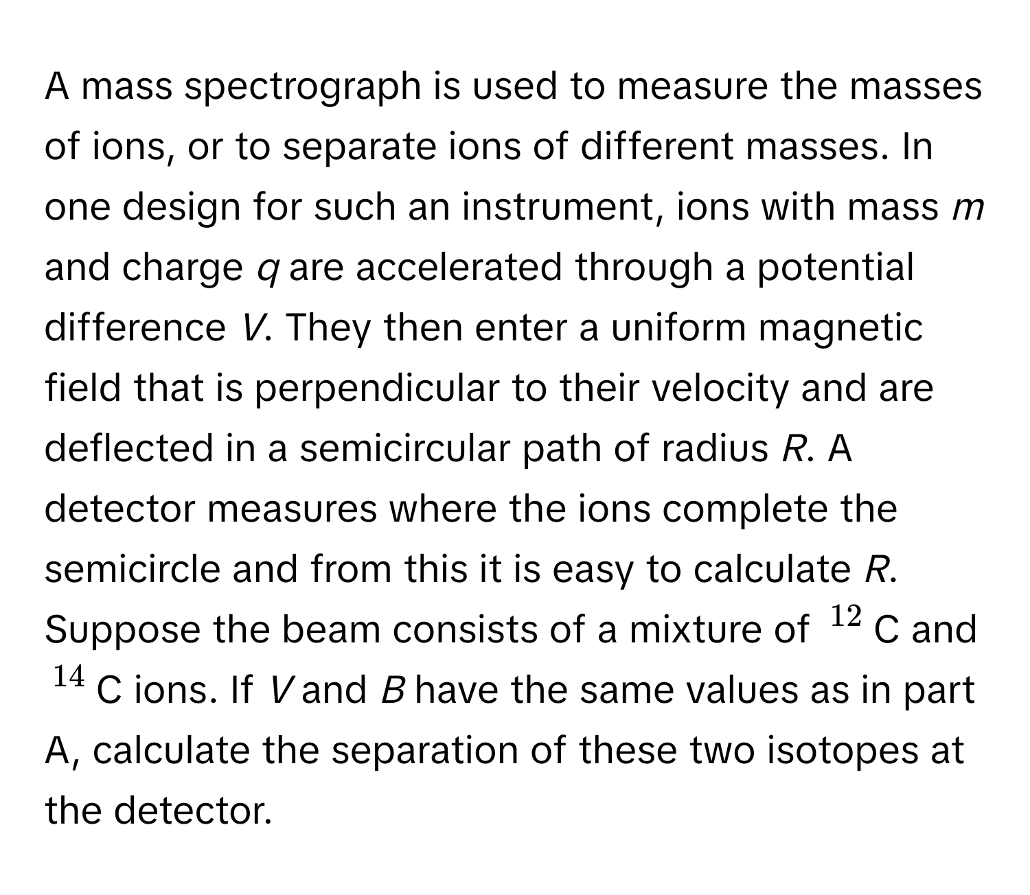 A mass spectrograph is used to measure the masses of ions, or to separate ions of different masses. In one design for such an instrument, ions with mass *m* and charge *q* are accelerated through a potential difference *V*. They then enter a uniform magnetic field that is perpendicular to their velocity and are deflected in a semicircular path of radius *R*. A detector measures where the ions complete the semicircle and from this it is easy to calculate *R*.

Suppose the beam consists of a mixture of $^12$C and $^14$C ions. If *V* and *B* have the same values as in part A, calculate the separation of these two isotopes at the detector.