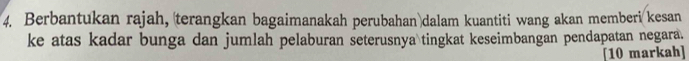 Berbantukan rajah, terangkan bagaimanakah perubahan dalam kuantiti wang akan memberi kesan 
ke atas kadar bunga dan jumlah pelaburan seterusnya tingkat keseimbangan pendapatan negara. 
[10 markah]