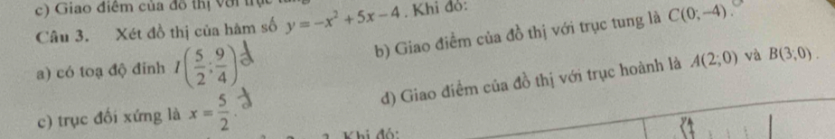 Giao điểm của đô thị Với trụ 
Câu 3. Xét đồ thị của hàm số y=-x^2+5x-4. Khi đỏ: 
b) Giao điểm của đồ thị với trục tung là C(0;-4)
a) có toạ độ đỉnh I( 5/2 ; 9/4 )
d) Giao điểm của đồ thị với trục hoành là A(2;0) và B(3,0). 
c) trục đối xứng là x= 5/2 
hi đó: