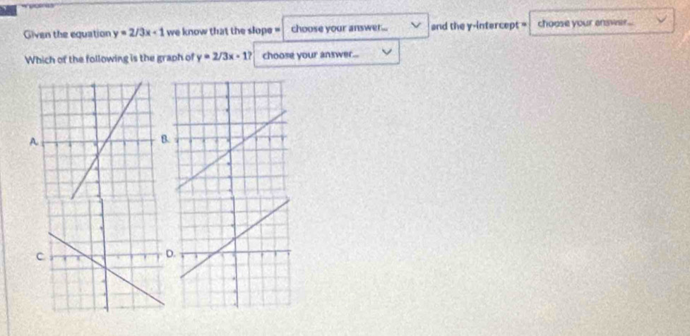 Given the equation y=2/3x+1 we know that the slope ' choose your answe. ... and the y-intercept = choose your answer...
Which of the following is the graph of y=2/3x-1? choose your answer...
A
.
C
D.