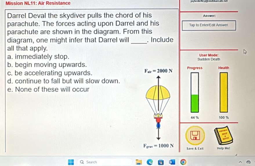 Mission NL11: Air Resistance jaylestefley csdbluecals nel
Darrel Deval the skydiver pulls the chord of his Answer:
parachute. The forces acting upon Darrel and his Tap to Enter/Edit Answer.
parachute are shown in the diagram. From this
diagram, one might infer that Darrel will _. Include
all that apply.
a. immediately stop.
b. begin moving upwards.
c. be accelerating upwards.
F_air=2000N
d. continue to fall but will slow down.
e. None of these will occur
F_grav=1000N Save & Exit Help Me!
Search