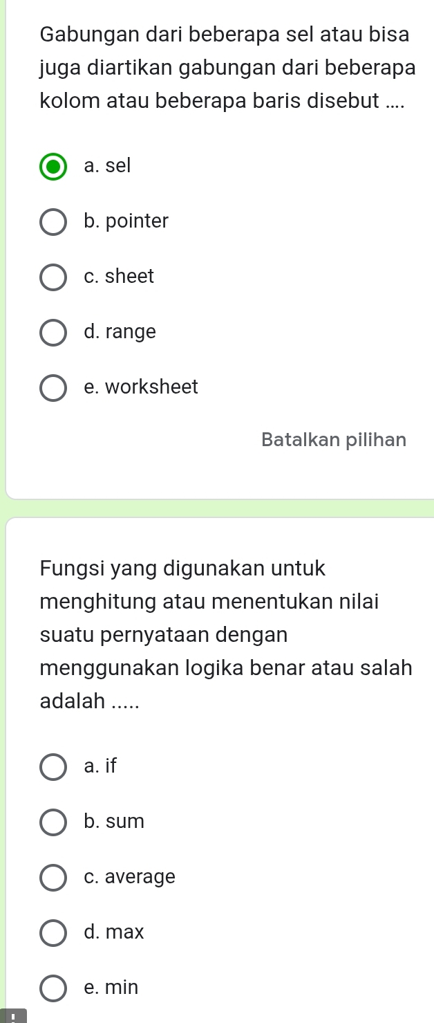 Gabungan dari beberapa sel atau bisa
juga diartikan gabungan dari beberapa
kolom atau beberapa baris disebut ....
a. sel
b. pointer
c. sheet
d. range
e. worksheet
Batalkan pilihan
Fungsi yang digunakan untuk
menghitung atau menentukan nilai
suatu pernyataan dengan
menggunakan logika benar atau salah
adalah .....
a. if
b. sum
c. average
d. max
e. min