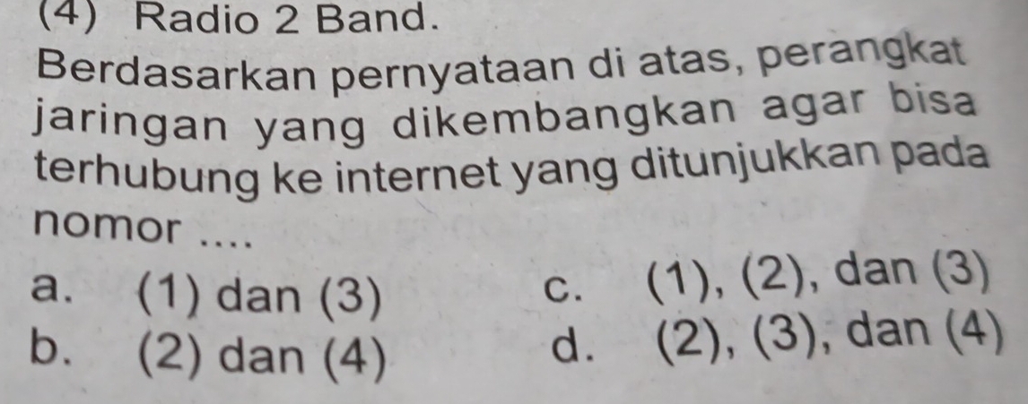 (4) Radio 2 Band.
Berdasarkan pernyataan di atas, perangkat
jaringan yang dikembangkan agar bisa .
terhubung ke internet yang ditunjukkan pada
nomor ....
a. (1) dan (3)
c. (1), (2), dan (3)
b. (2) dan (4)
d. (2), (3), , dan (4)