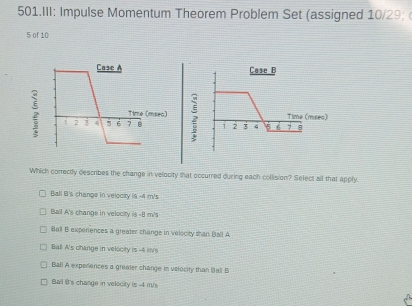 III: Impulse Momentum Theorem Problem Set (assigned 10/29; 
5 of 10
Case B
; 1 2 3 4 6 7
Time (mseo)
Which correctly describes the change in velocity that occurred during each collision? Select all that apply.
Ball B's change in velooity is -4 m's
Ball A's change in velocity is -8 m's
Ball B experences a greater change in velocity than Ball A
Bal! A's change in velocity is -4 iv
Ball A experiences a grealer change in velocity than Bali B
Ball it's change in velecity is -4 m/s