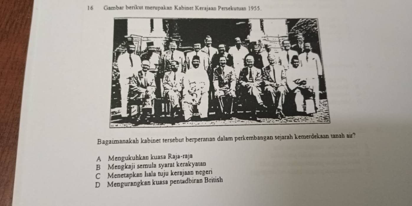 Gambar berikut merupakan Kabinet Kerajaan Persekutuan 1955.
Bagaimanakah kabinet tersebut berperanan dalam perkembangan sejarah kemerdekaan tanah air?
A Mengukuhkan kuasa Raja-raja
B Mengkaji semula syarat kerakyatan
C Menetapkan hala tuju kerajaan negeri
D Mengurangkan kuasa pentadbiran British