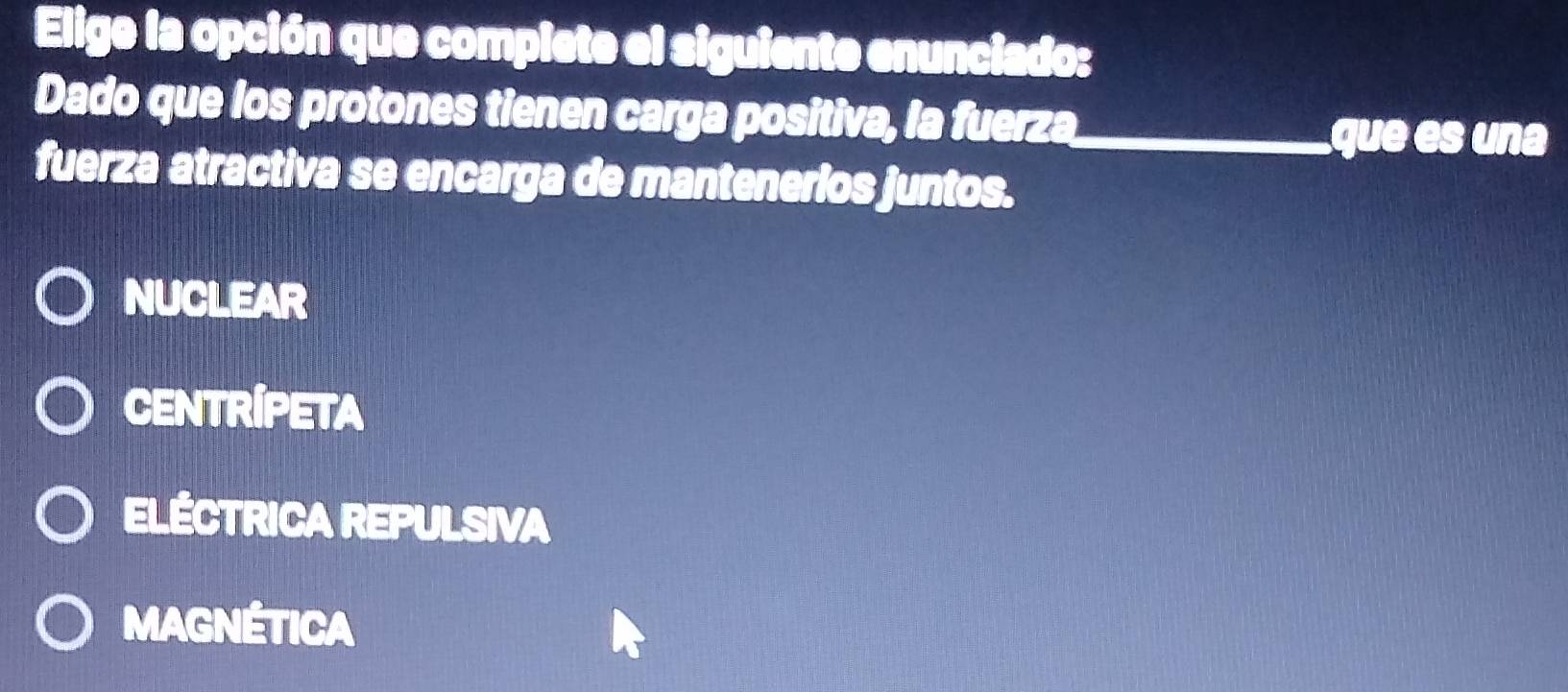 Elige la opción que complete el siguiente enunciado:
Dado que los protones tienen carga positiva, la fuerza_
que es una
fuerza atractiva se encarga de mantenerios juntos.
NUCLEAR
CENTRIPETA
ELÉCTRICA REPULSIVA
MAGNÉTICA