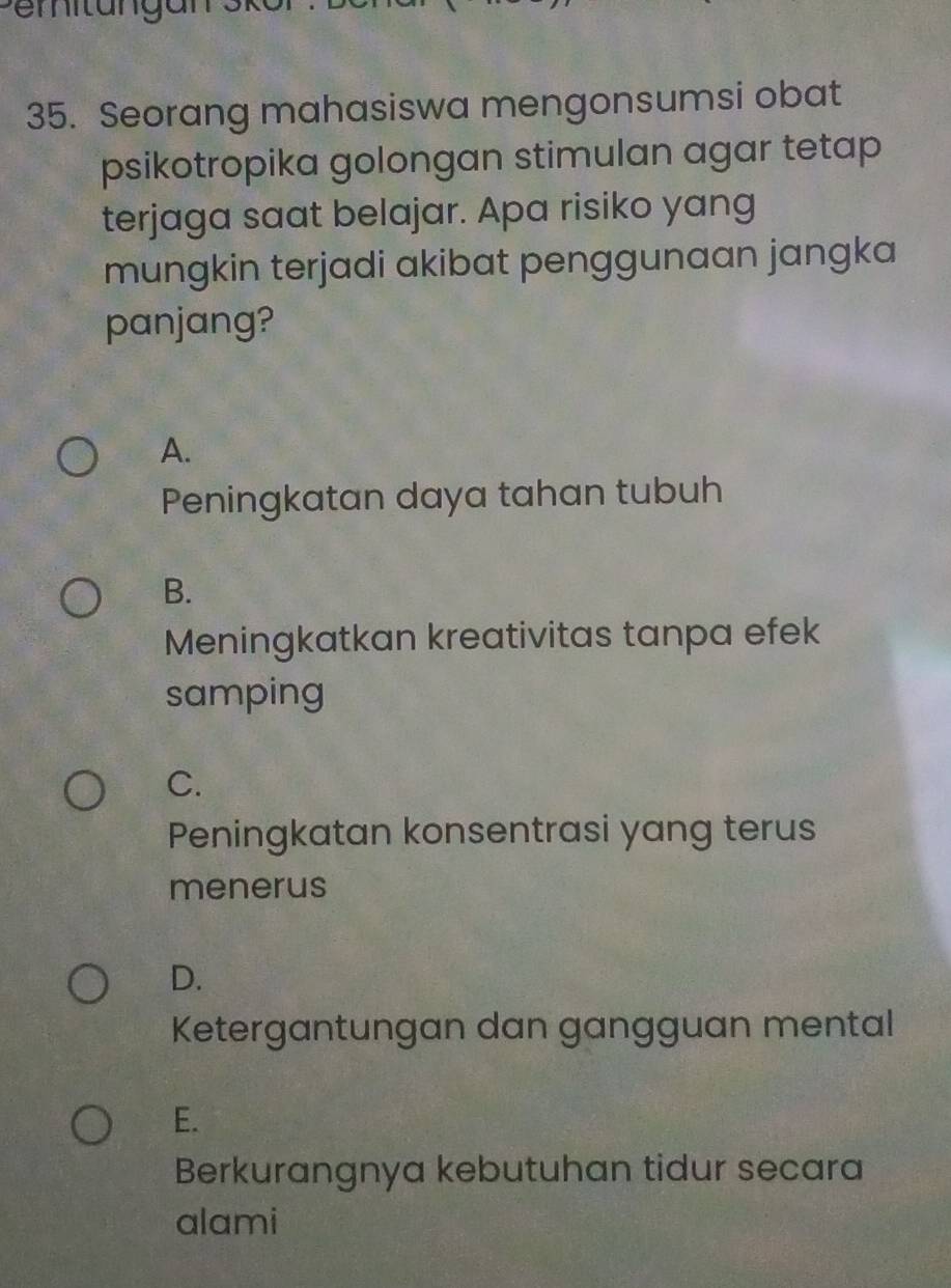 Pemitungans
35. Seorang mahasiswa mengonsumsi obat
psikotropika golongan stimulan agar tetap
terjaga saat belajar. Apa risiko yang
mungkin terjadi akibat penggunaan jangka
panjang?
A.
Peningkatan daya tahan tubuh
B.
Meningkatkan kreativitas tanpa efek
samping
C.
Peningkatan konsentrasi yang terus
menerus
D.
Ketergantungan dan gangguan mental
E.
Berkurangnya kebutuhan tidur secara
alami