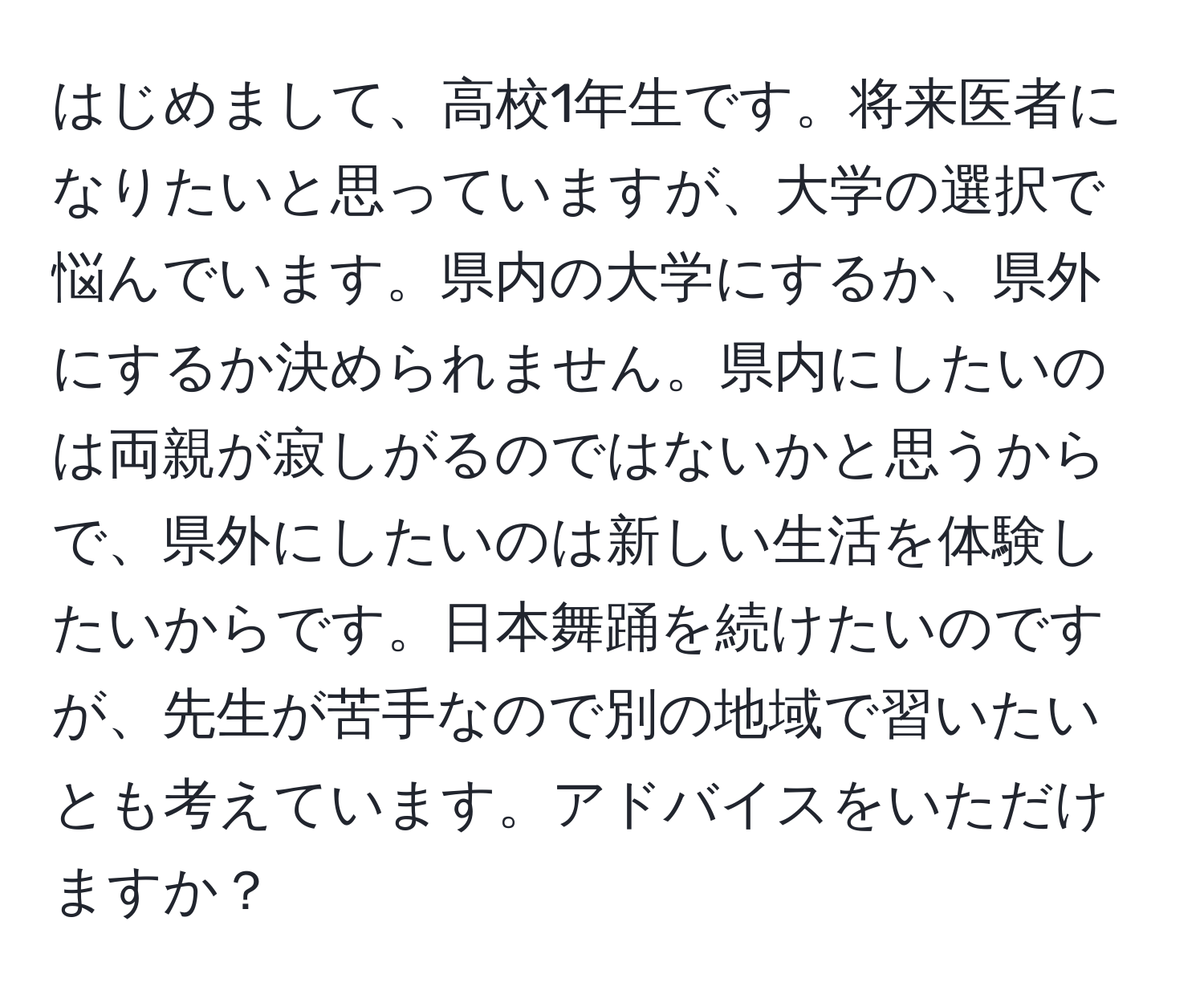 はじめまして、高校1年生です。将来医者になりたいと思っていますが、大学の選択で悩んでいます。県内の大学にするか、県外にするか決められません。県内にしたいのは両親が寂しがるのではないかと思うからで、県外にしたいのは新しい生活を体験したいからです。日本舞踊を続けたいのですが、先生が苦手なので別の地域で習いたいとも考えています。アドバイスをいただけますか？