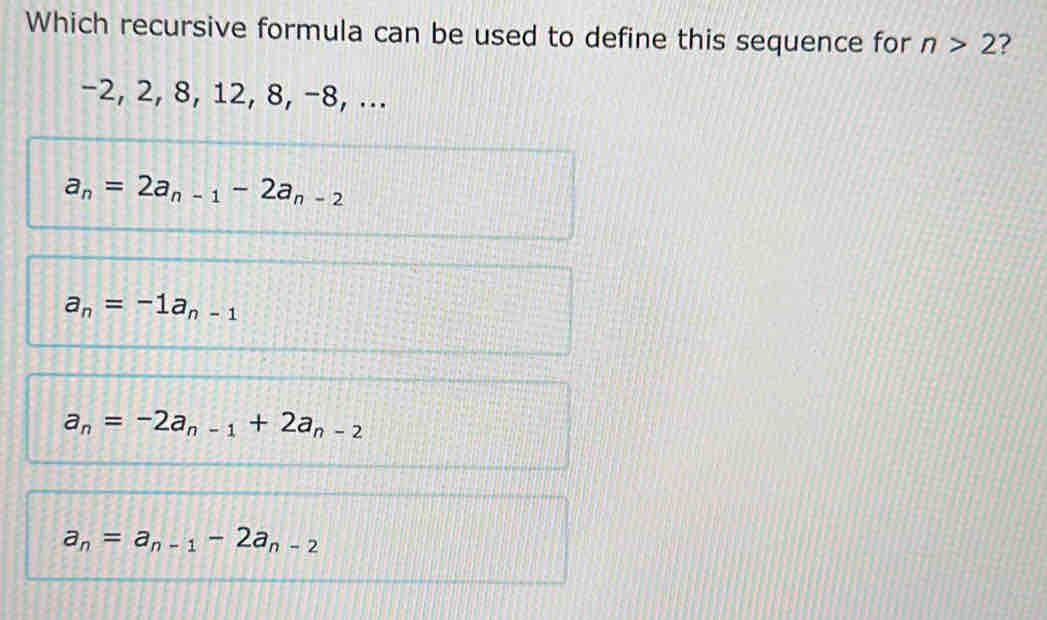 Which recursive formula can be used to define this sequence for n>2 ?
-2, 2, 8, 12, 8, −8, ...
a_n=2a_n-1-2a_n-2
a_n=-1a_n-1
a_n=-2a_n-1+2a_n-2
a_n=a_n-1-2a_n-2