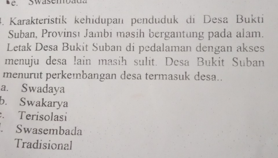 Swasembada
4. Karakteristik kehidupan penduduk di Desa Bukti
Suban, Provinsi Jambi masih bergantung pada alam.
Letak Desa Bukit Suban di pedalaman dengan akses
menuju desa lain masih sulit. Desa Bukit Suban
menurut perkembangan desa termasuk desa..
a. Swadaya
b. Swakarya. Terisolasi. Swasembada
Tradisional