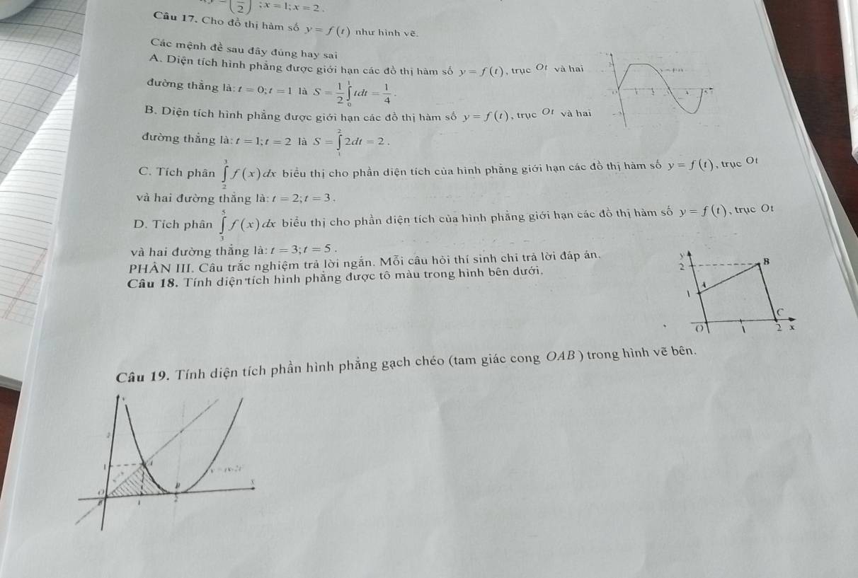 x=frac 2; x=1; x=2. 
Câu 17. Cho đồ thị hàm số y=f(t) như hình vẽ
Các mệnh đề sau đây đúng hay sai
A. Diện tích hình phẳng được giới hạn các đồ thị hàm số y=f(t) , trục O_t và hai
đường thẳng la:t=0; t=1 là S= 1/2 ∈tlimits _0^(1 tdt =frac 1)4·
B. Diện tích hình phẳng được giới hạn các đồ thị hàm số y=f(t) , trục O_1 và ha
đường thẳng là: t=1; t=2 là S=∈t^22dt=2.
C. Tích phân ∈tlimits _2^3f(x) dx biểu thị cho phần diện tích của hình phẳng giới hạn các đồ thị hàm số y=f(t) ,trục Ot
và hai đường thắng là: t=2; t=3.
D. Tích phân ∈tlimits _3^5f(x) dx biểu thị cho phần diện tích của hình phẳng giới hạn các đồ thị hàm số y=f(t) , trục Ot
và hai đường thẳng là: t=3; t=5. 
PHẢN III. Câu trắc nghiệm trả lời ngắn. Mỗi câu hỏi thí sinh chi trả lời đáp án.
Câu 18. Tính diện tích hình phẳng được tô màu trong hình bên dưới,
Câu 19. Tính diện tích phần hình phẳng gạch chéo (tam giác cong OAB ) trong hình vẽ bên.