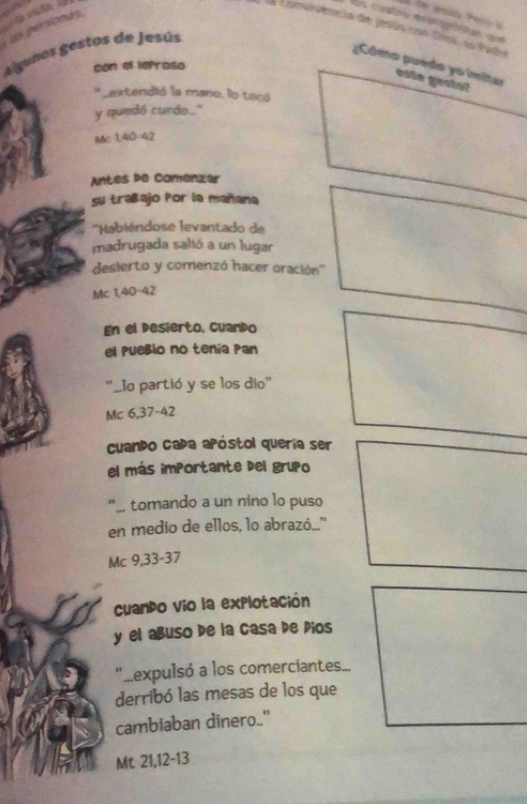 Ln cualrs rra lan que 
L Lomiuência de jesin con tas sstad 
las personas 
algunos gestos de Jesús 
¿Cómo puedo yo ímitar 
con el ieproso 
este géstal 
* Lextendió la mano, lo tocó 
y quedó curdo.." 
MC 140 42
Antés de Comenzar 
su trañajo Por la mañana 
''Habiéndose levantado de 
madrugada saltó a un lugar 
desierto y comenzó hacer oración'' 
Mc 1,40-42
En el desierto, cuando 
el Pueßlo no tenía Pan 
'..lo partió y se los dio' 
Mc 6,37-42
cuando capa apóstol quería ser 
el más importante del grupo 
"_ tomando a un nino lo puso 
en medio de ellos, lo abrazó.." 
Mc 9,33-37
Cuando vio la explotación 
y el añuso de la casa de Pios 
".expulsó a los comerciantes.... 
derribó las mesas de los que 
cambiaban dinero.." 
Mt 21, 12 - 13