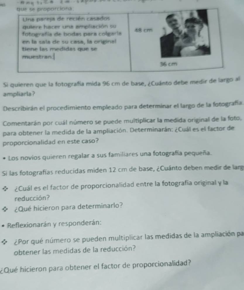 Si quieren que la fotografía mida 96 cm de base, ¿Cuánto debe medir de largo al 
ampliarla? 
Describirán el procedimiento empleado para determinar el largo de la fotografía. 
Comentarán por cuál número se puede multiplicar la medida original de la foto, 
para obtener la medida de la ampliación. Determinarán: ¿Cuál es el factor de 
proporcionalidad en este caso? 
Los novios quieren regalar a sus familiares una fotografía pequeña. 
Si las fotografías reducidas miden 12 cm de base, ¿Cuánto deben medir de larg 
¿Cuál es el factor de proporcionalidad entre la fotografia original y la 
reducción? 
¿Qué hicieron para determinarlo? 
Reflexionarán y responderán: 
¿Por qué número se pueden multiplicar las medidas de la ampliación par 
obtener las medidas de la reducción? 
¿Qué hicieron para obtener el factor de proporcionalidad?