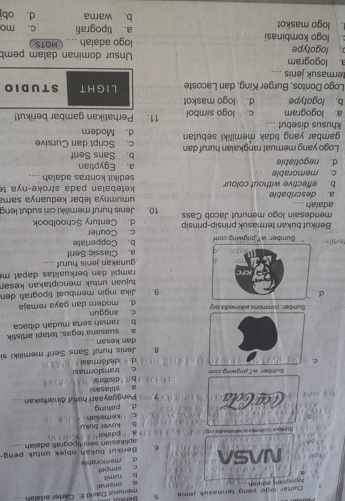 Daftar logo yang termasuk jenis 5.
logogram adalah   menurut David E. Carter adalah ....
a. orisinal
a.
b. rumit
c. simpel
d NASA
d. memorable
6. Berikut bukan objek untuk peng-
aplikasian seni tipografi adalah .....
Sumber: commons.wikimedia.org
a. poster
b. kover buku
bc. kemasan
d. patung
Penggayaan huruf dinamakan ....
a. stilasasi
b. distorsi
Sumber: w7.pngwing.com
c. transformasi
C
d. disformasi
8.    Jenis huruf Sans Serif memiliki si
dan kesan ....
a. suasana tegas, tetapi artistik
b. ramah serta mudah dibaca
Sumber: commons.wikimedia.org c. anggun
d. modern dan gaya remaja
d.Jika ingin membuat tipografi den
9.
tujuan untuk menciptakan kesan
rampil dan berkualitas dapat m
gunakan jenis huruf ....
a. Classic Serif
diheSumber: w7.pngwing.com
b. Copperlate
c. Courier
Berikut bukan termasuk prinsip-prinsip
d. Century Schoolbook
mendesain logo menurut Jacob Cass 10. Jenis huruf memiliki ciri sudut leng
adalah ....
a. describable
umumnya lebar keduanya sama
b. effective without colour
ketebalan pada stroke-nya te
c. memorable
sedikit kontras adalah ....
d. negotiable
a. Egyptian
b.Sans Serif
Logo yang memuat rangkaian huruf dan
c. Script dan Cursive
gambar yang tidak memiliki sebutan
d. Modern
khusus disebut ....
a. logogram c. logo simbol 11. Perhatikan gambar berikut!
b. logotype d. logo maskot
LIGHT
Logo Doritos, Burger King, dan Lacoste STUDIO
termasuk jenis ....
a. logogram Unsur dominan dalam pemb
o. logotype
. logo kombinasi
logo adalah .... HOTS
. logo maskot
a. tipografi c. mo
b. warna d. obj