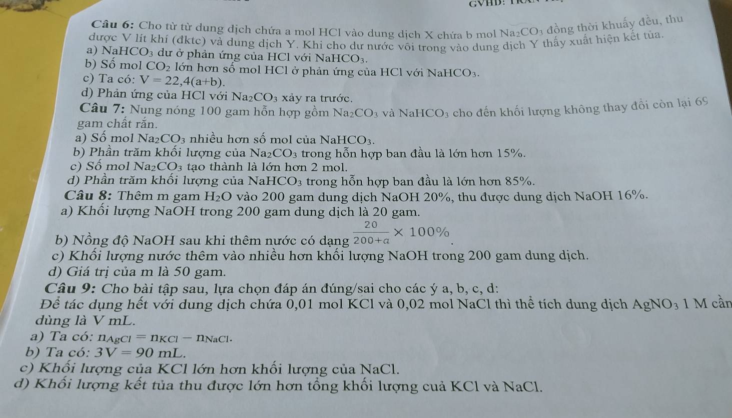 GVHD:
Câu 6: Cho từ từ dung dịch chứa a mol HCl vào dung dịch X chứa b mol 1 Na_2CO_3 đồng thời khuấy đều, thu
được V lít khí (đktc) và dung dịch Y. Khi cho dư nước vôi trong vào dung dịch Y thấy xuất hiện kết tủa.
a) Na HCO_3 dư ở phản ứng của HCl với NaH ICO_3.
b) Số mol CO_2 lớn hơn số mol HCl ở phản ứng của HCl với NaHCO_3.
c) Ta có: V=22,4(a+b).
d) Phản ứng của HCl với Na_2CO_3 xảy ra trước.
Câu 7: Nung nóng 100 gam hỗn hợp gồm Na_2CO_3
gam chất rắn. và NaHCO3 cho đến khối lượng không thay đồi còn lại 69
a) Số mol Na₂ CO_3 nhiều hơn số mol của NaHCO_3.
b) Phần trăm khối lượng của Na2 CO_3 trong hỗn hợp ban đầu là lớn hơn 15%.
c) Số mol Na₂ CO_3 tạo thành là lớn hơn 2 mol.
d) Phần trăm khối lượng của Na HCO_3 trong hỗn hợp ban đầu là lớn hơn 85%.
Câu 8: Thêm m gam H_2O vào 200 gam dung dịch NaOH 20%, thu được dung dịch NaOH 16%.
a) Khối lượng NaOH trong 200 gam dung dịch là 20 gam.
b) Nồng độ NaOH sau khi thêm nước có dạng  20/200+a * 100%
c) Khối lượng nước thêm vào nhiều hơn khối lượng NaOH trong 200 gam dung dịch.
d) Giá trị của m là 50 gam.
Câu 9: Cho bài tập sau, lựa chọn đáp án đúng/sai cho các ý a, b, c, d:
Để tác dụng hết với dung dịch chứa 0,01 mol KCl và 0,02 mol NaCl thì thể tích dung dịch AgNO₃ 1 M cần
dùng là V mL.
a) Ta có: n_AgCl=n_KCl-n_NaCl.
b) Ta có: 3V=90mL.
c) Khối lượng của KCl lớn hơn khối lượng của NaCl.
d) Khối lượng kết tủa thu được lớn hơn tổng khối lượng cuả KCl và NaCl.