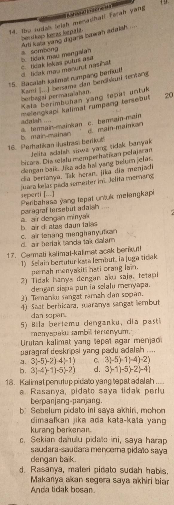 Bahasal lndone sia
14. Ibu sudah lelah menasihati Farah yang
bersikap keras kepala.
Arti kata yang digaris bawah adalah ...
a. sombong
b. tidak mau mengalah
c. tidak lekas putus asa
d. tidak mau menurut nasihat
15. Bacalah kalimat rumpang berikut!
Kami [...] bersama dan berdiskusi tentang
berbagai permasalahan.
Kata berimbuhan yang tepat untuk
melengkapi kalimat rumpang tersebut 20
adalah “”
a. termain-mainkan c. bermain-main
d. main-mainkan
b. main-mainan
16. Perhatikan ilustrasi berikut!
Jelita adalah siswa yang tidak banyak
bicara. Dia selalu memperhatikan pelajaran
dengan baik. Jika ada hal yang belum jelas.
dia bertanya. Tak heran, jika dia menjadi
juara kelas pada semester ini. Jelita memang
seperti [...]
Peribahasa yang tepat untuk melengkapi
paragraf tersebut adalah ....
a. air dengan minyak
b. air di atas daun talas
c. air tenang menghanyutkan
d. air beriak tanda tak dalam
17. Cermati kalimat-kalimat acak berikut!
1) Selain bertutur kata lembut, ia juga tidak
pernah menyakiti hati orang lain.
2) Tidak hanya dengan aku saja, tetapi
dengan siapa pun ia selalu menyapa.
3) Temanku sangat ramah dan sopan.
4) Saat berbicara, suaranya sangat lembut
dan sopan.
5) Bila bertemu denganku, dia pasti
menyapaku sambil tersenyum.
Urutan kalimat yang tepat agar menjadi
paragraf deskripsi yang padu adalah ....
a. 3)-5)-2)-4)-1) C. 3)-5)-1)-4)-2)
b. 3)-4)-1)-5)-2) d. 3)-1)-5)-2)-4)
18. Kalimat penutup pidato yang tepat adalah ....
a. Rasanya, pidato saya tidak perlu
berpanjang-panjang.
b. Sebelum pidato ini saya akhiri, mohon
dimaafkan jika ada kata-kata yang
kurang berkenan.
c. Sekian dahulu pidato ini, saya harap
saudara-saudara mencerna pidato saya
dengan baik.
d. Rasanya, materi pidato sudah habis.
Makanya akan segera saya akhiri biar
Anda tidak bosan.