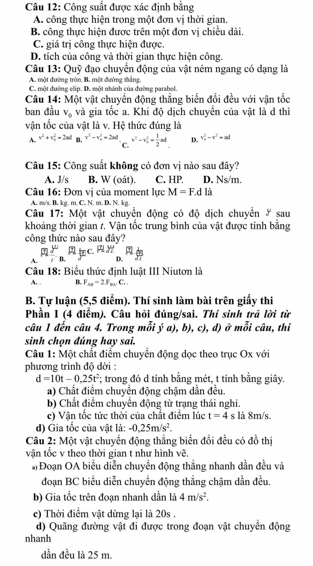 Công suất được xác định bằng
A. công thực hiện trong một đơn vị thời gian.
B. công thực hiện được trên một đơn vị chiều dài.
C. giá trị công thực hiện được.
D. tích của công và thời gian thực hiện công.
Câu 13: Quỹ đạo chuyển động của vật ném ngang có dạng là
A. một đường tròn. B. một đường thắng.
C. một đường elip. D. một nhánh của đường parabol.
Câu 14: Một vật chuyển động thắng biến đổi đều với vận tốc
ban đầu V_0 và gia tốc a. Khi độ dịch chuyền của vật là d thì
vận tốc của vật là v. Hệ thức đúng là
A. v^2+v_0^(2=2ad B. v^2)-v_0^(2=2ad v^2)-v_0^(2=frac 1)2ad D. v_0^(2-v^2)=ad
C.
Câu 15: Công suất không có đơn vị nào sau đây?
A. J/s B. W (oát). C. HP. D. Ns/m.
Câu 16: Đơn vị của moment lực M=F.dldot a
A. m/s. B. kg. m. C. N. m. D. N. kg.
Câu 17: Một vật chuyển động có độ dịch chuyển # sau
khoảng thời gian t. Vận tốc trung bình của vật được tính bằng
công thức nào sau đây?
C.  |?|/sqrt() overline d.t
A. B.
D.  d .
Câu 18: Biểu thức định luật III Niutơn là
A. . B. F_AB=2.F_BA.C..
B. Tự luận (5,5 điểm). Thí sinh làm bài trên giấy thi
Phần I (4 điểm). Câu hỏi đúng/sai. Thí sinh trả lời từ
câu 1 đến câu 4. Trong mỗi ý a), b), c), d) ở mỗi câu, thí
sinh chọn đúng hay sai.
Câu 1: Một chất điểm chuyển động dọc theo trục Ox với
phương trình độ dời :
d=10t-0,25t^2; trong đó d tính bằng mét, t tính bằng giây.
a) Chất điểm chuyển động chậm dần đều.
b) Chất điểm chuyển động từ trạng thái nghỉ.
c) Vận tốc tức thời của chất điểm lúc t=4 s là 8m/s.
d) Gia tốc của vật là: -0,25m/s^2.
Câu 2: Một vật chuyển động thẳng biến đổi đều có đồ thị
vận tốc v theo thời gian t như hình vẽ.
*) Đoạn OA biểu diễn chuyển động thắng nhanh dần đều và
đoạn BC biểu diễn chuyển động thắng chậm dần đều.
b) Gia tốc trên đoạn nhanh dần là 4m/s^2.
c) Thời điểm vật dừng lại là 20s .
d) Quãng đường vật đi được trong đoạn vật chuyền động
nhanh
dần đều là 25 m.