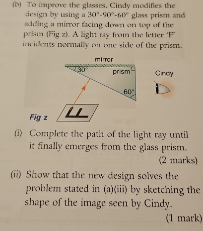 To improve the glasses, Cindy modifies the 
design by using a 30°-90°-60° glass prism and 
adding a mirror facing down on top of the 
prism (Fig z). A light ray from the letter ‘F’ 
incidents normally on one side of the prism. 
mirror
30° prism Cindy
60°
Fig z 
(i) Complete the path of the light ray until 
it finally emerges from the glass prism. 
(2 marks) 
(ii) Show that the new design solves the 
problem stated in (a)(iii) by sketching the 
shape of the image seen by Cindy. 
(1 mark)