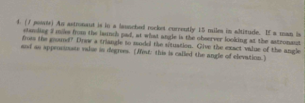 (/ pasats) An astronaut is in a launched rocket currently 15 miles in altitude. If a man is 
standing 9 miles from the launch pad, at what angle is the observer looking at the astronaut 
from the ground? Draw a triangle to model the situation. Give the exact value of the angle 
and an approsimate value in degrees. (Hent: this is called the angle of elevation.)