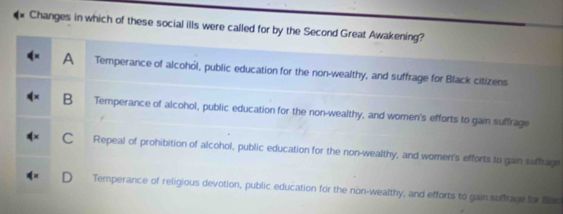 Changes in which of these social ills were called for by the Second Great Awakening?
A Temperance of alcohól, public education for the non-wealthy, and suffrage for Black citizens
B Temperance of alcohol, public education for the non-wealthy, and women's efforts to gain suffrage
C Repeal of prohibition of alcohol, public education for the non-wealthy, and women's efforts to gain suftrage
Temperance of religious devotion, public education for the non-wealthy, and efforts to gain suffrage for Blac