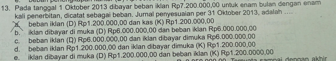 Depan penengrapan
13. Pada tanggal 1 Oktober 2013 dibayar beban iklan Rp7.200.000,00 untuk enam bulan dengan enam
kali penerbitan, dicatat sebagai beban. Jurnal penyesuaian per 31 Oktober 2013, adalah ....
a beban iklan (D) Rp1.200.000,00 dan kas (K) Rp1.200.000,00
b.` iklan dibayar di muka (D) Rp6.000.000,00 dan beban iklan Rp6.000.000,00
c. beban iklan (Q) Rp6.000.000,00 dan iklan dibayar dimuka Rp6.000.000,00
d. beban iklan Rp1.200.000,00 dan iklan dibayar dimuka (K) Rp1.200.000,00
e. iklan dibayar di muka (D) Rp1.200.000,00 dan beban iklan (K) Rp1.200.0000,00