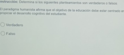 nstrucción: Determina si los siguientes planteamientos son verdaderos o falsos.
El paradigma humanista afirma que el objetivo de la educación debe estar centrado en
propiciar el desarrollo cognitivo del estudiante.
Verdadero
Falso