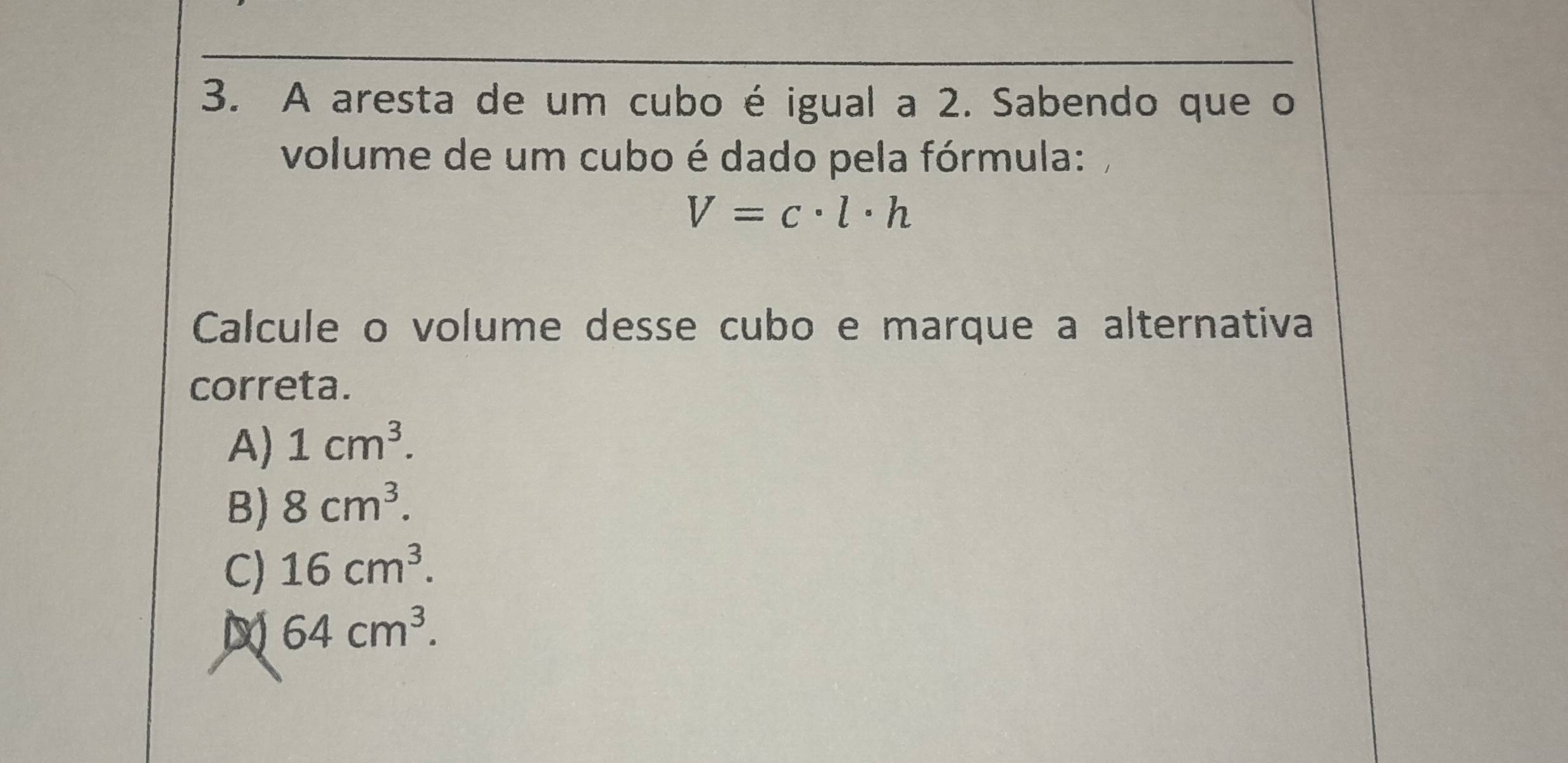 A aresta de um cubo é igual a 2. Sabendo que o
volume de um cubo é dado pela fórmula:
V=c· l· h
Calcule o volume desse cubo e marque a alternativa
correta.
A) 1cm^3.
B) 8cm^3.
C) 16cm^3.
64cm^3.