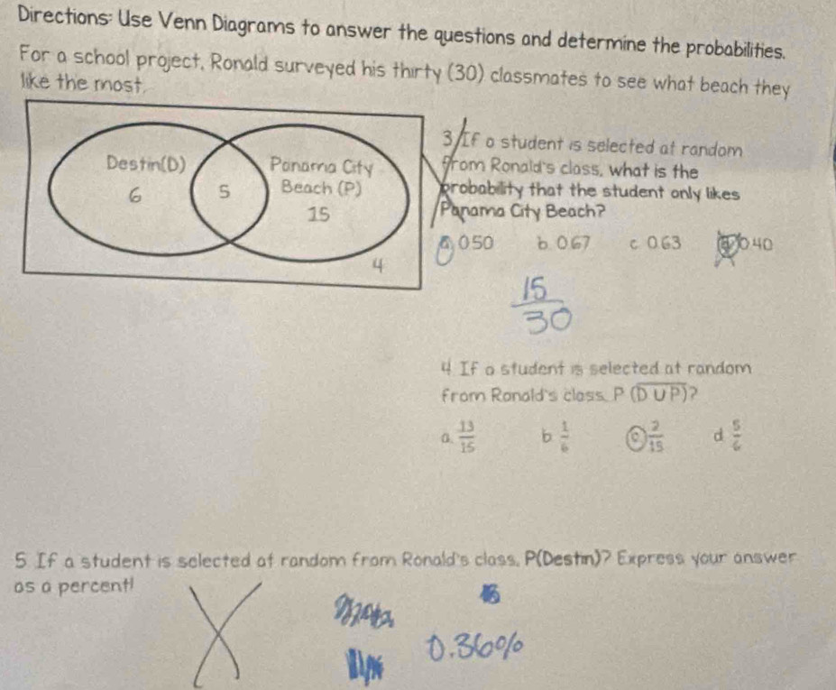 Directions: Use Venn Diagrams to answer the questions and determine the probabilities.
For a school project, Ronald surveyed his thirty (30) classmates to see what beach they
like the most.
f o student is selected at random
m Ronald's class, what is the
bability that the student only likes 
ama City Beach?
50 6 0.67 c 0.63 ① 040
4 If a student is selected at random
from Ranald's class P (overline D∪ P) ?
0.  13/15  b  1/6  a  2/15  d  5/6 
5. If a student is selected at random from Ronald's class, P (Destin)? Express your answer
as a percent!