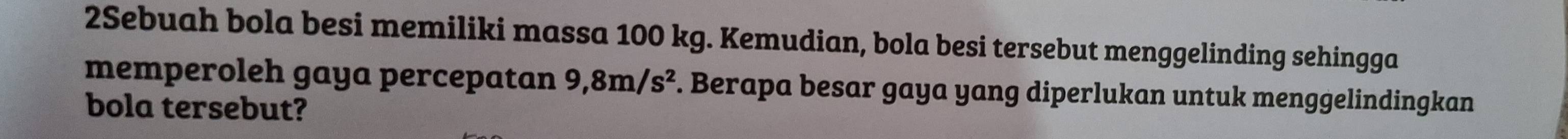 2Sebuah bola besi memiliki massa 100 kg. Kemudian, bola besi tersebut menggelinding sehingga 
memperoleh gaya percepatan 9,8m/s^2. Berapa besar gaya yang diperlukan untuk menggelindingkan 
bola tersebut?