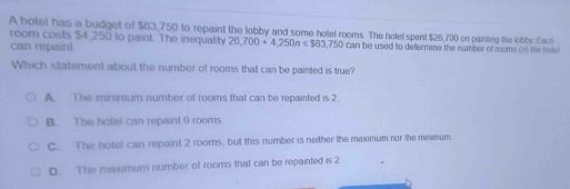 A hotel has a budget of $63,750 to repaint the lobby and some hotel rooms. The hotel spent $26,700 on painting the lobby. Each
room costs $4,250 to paint. The inequality 26,700+4,250n≤ $63,750can n be used to defermine the number of rooms (n) the hot 
can repaint
Which statement about the number of rooms that can be painted is true?
A. The minimum number of rooms that can be repairted is 2
B. The hotel can repaint 9 rooms
C. The hotel can repaint 2 rooms, but this number is neither the maximum nor the meimum
D. The maomum number of rooms that can be repainted is 2