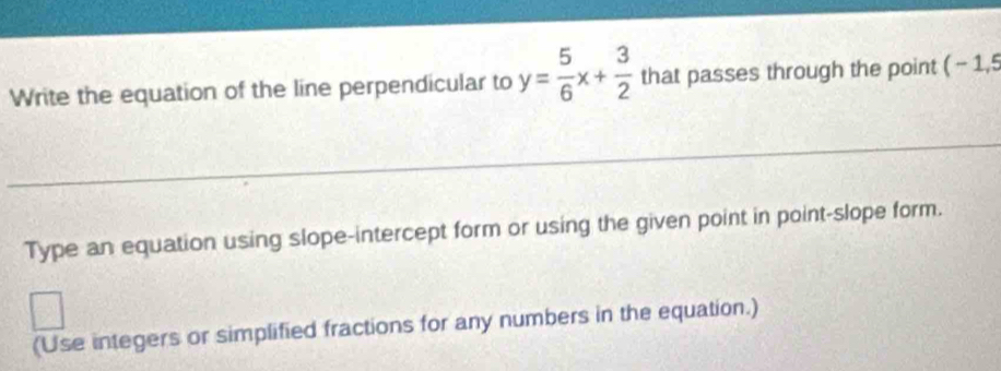 Write the equation of the line perpendicular to y= 5/6 x+ 3/2  that passes through the point (-1,5
Type an equation using slope-intercept form or using the given point in point-slope form. 
(Use integers or simplified fractions for any numbers in the equation.)