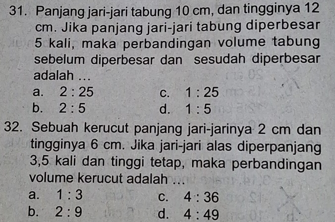 Panjang jari-jari tabung 10 cm, dan tingginya 12
cm. Jika panjang jari-jari tabung diperbesar
5 kali, maka perbandingan volume tabung
sebelum diperbesar dan sesudah diperbesar
adalah ...
a. 2:25 C. 1:25
b. 2:5 d. 1:5
32. Sebuah kerucut panjang jari-jarinya 2 cm dan
tingginya 6 cm. Jika jari-jari alas diperpanjang
3,5 kali dan tinggi tetap, maka perbandingan
volume kerucut adalah ...
a. 1:3 C. 4:36
b. 2:9 d. 4:49