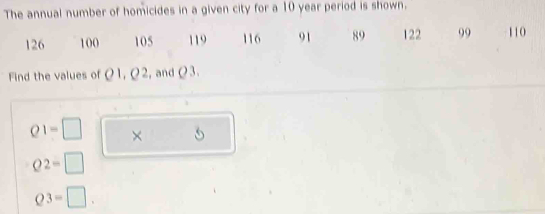 The annual number of homicides in a given city for a 10 year period is shown.
126 100 105 119 116 91 89 122 99 110
Find the values of Ω1, Ω2, andΩ3.
Q1=□ ×
Q2=□
Q3=□