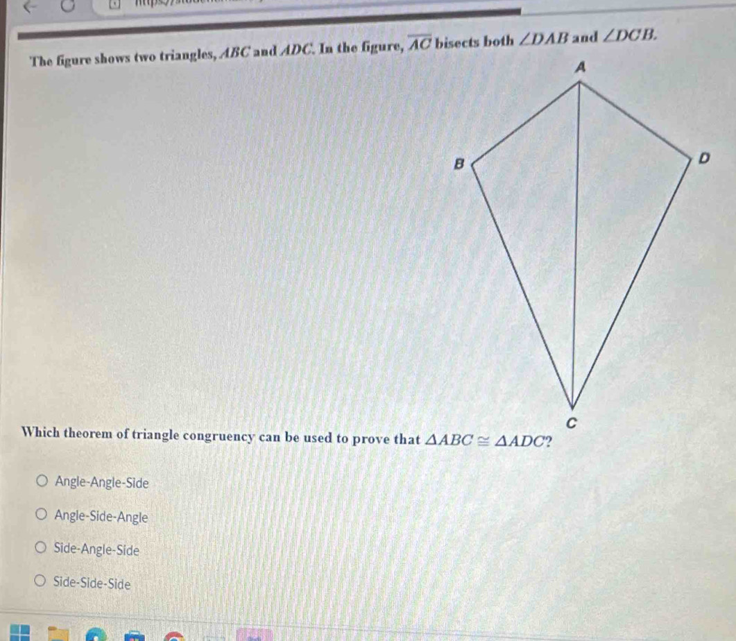 The figure shows two triangles, ABC and ADC. In the figure, overline AC bisects both ∠ DAB and ∠ DCB.
Which theorem of triangle congruency can be used to prove that
Angle-Angle-Side
Angle-Side-Angle
Side-Angle-Side
Side-Side-Side