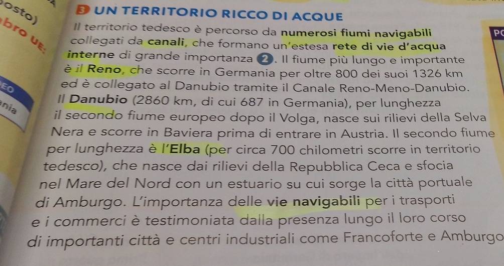 UN TERRITORIO RICCO DI ACQUE 
Il territorio tedesco è percorso da numerosi fiumi navigabili P 
osto) brou collegati da canali, che formano un’estesa rete di vie d’acqua 
interne di grande importanza ❷. Il fiume più lungo e importante 
è il Reno, che scorre in Germania per oltre 800 dei suoi 1326 km
EO ed è collegato al Danubio tramite il Canale Reno-Meno-Danubio. 
Il Danubio (2860 km, di cui 687 in Germania), per lunghezza 
nia 
il secondo fiume europeo dopo il Volga, nasce sui rilievi della Selva 
Nera e scorre in Baviera prima di entrare in Austria. Il secondo fiume 
per lunghezza è l’Elba (per circa 700 chilometri scorre in territorio 
tedesco), che nasce dai rilievi della Repubblica Ceca e sfocia 
nel Mare del Nord con un estuario su cui sorge la città portuale 
di Amburgo. Limportanza delle vie navigabili per i trasporti 
e i commerci è testimoniata dalla presenza lungo il loro corso 
di importanti città e centri industriali come Francoforte e Amburgo