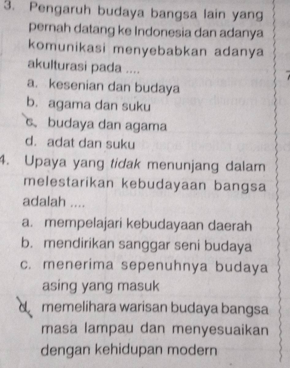 Pengaruh budaya bangsa lain yang
pernah datang ke Indonesia dan adanya
komunikasi menyebabkan adanya
akulturasi pada ....
a. kesenian dan budaya
b. agama dan suku
c.budaya dan agama
d. adat dan suku
4. Upaya yang tidak menunjang dalam
melestarikan kebudayaan bangsa
adalah ....
a. mempelajari kebudayaan daerah
b. mendirikan sanggar seni budaya
c. menerima sepenuhnya budaya
asing yang masuk
a memelihara warisan budaya bangsa
masa lampau dan menyesuaikan
dengan kehidupan modern