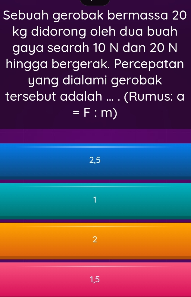 Sebuah gerobak bermassa 20
kg didorong oleh dua buah
gaya searah 10 N dan 20 N
hingga bergerak. Percepatan
yang dialami gerobak
tersebut adalah ... . (Rumus: a
=F:m)
2,5
1
2
1,5