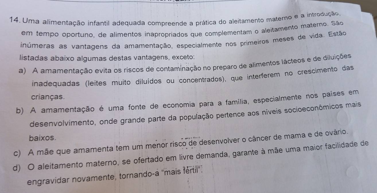 Uma alimentação infantil adequada compreende a prática do aleitamento materno e a introdução,
em tempo oportuno, de alimentos inapropriados que complementam o aleitamento materno. São
inúmeras as vantagens da amamentação, especialmente nos primeiros meses de vida. Estão
listadas abaixo algumas destas vantagens, exceto:
a) A amamentação evita os riscos de contaminação no preparo de alimentos lácteos e de diluições
inadequadas (leites muito diluídos ou concentrados), que interferem no crescimento das
crianças.
b) A amamentação é uma fonte de economia para a família, especialmente nos países em
desenvolvimento, onde grande parte da população pertence aos níveis socioeconômicos mais
baixos.
c) A mãe que amamenta tem um menor risco de desenvolver o câncer de mama e de ovário.
d) O aleitamento materno, se ofertado em livre demanda, garante à mãe uma maior facilidade de
engravidar novamente, tornando-a “mais féril”.